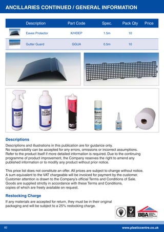 www.plasticcentre.co.uk82
Descriptions and illustrations in this publication are for guidance only.
No responsibility can be accepted for any errors, omissions or incorrect assumptions.
Refer to the product itself if more detailed information is required. Due to the continuing
programme of product improvement, the Company reserves the right to amend any
published information or to modify any product without prior notice.
This price list does not constitute an offer. All prices are subject to change without notice.
A sum equivalent to the VAT chargeable will be invoiced for payment by the customer.
Customer attention is drawn to the Company’s ofﬁcial Terms and Conditions of Sale.
Goods are supplied strictly in accordance with these Terms and Conditions,
copies of which are freely available on request.
Descriptions
Restocking Charge
If any materials are accepted for return, they must be in their original
packaging and will be subject to a 25% restocking charge.
ANCILLARIES CONTINUED / GENERAL INFORMATION
Description Part Code Spec. Pack Qty Price
Eaves Protector K/HDEP 1.5m 10
Gutter Guard GGUA 0.5m 10
 