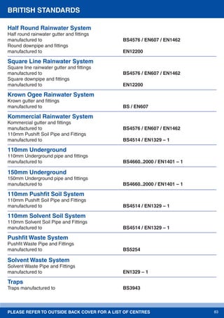 PLEASE REFER TO OUTSIDE BACK COVER FOR A LIST OF CENTRES 83
Half Round Rainwater System
Half round rainwater gutter and ﬁttings
manufactured to BS4576 / EN607 / EN1462
Round downpipe and ﬁttings
manufactured to EN12200
Square Line Rainwater System
Square line rainwater gutter and ﬁttings
manufactured to BS4576 / EN607 / EN1462
Square downpipe and ﬁttings
manufactured to EN12200
Krown Ogee Rainwater System
Krown gutter and ﬁttings
manufactured to BS / EN607
Kommercial Rainwater System
Kommercial gutter and ﬁttings
manufactured to BS4576 / EN607 / EN1462
110mm Pushift Soil Pipe and Fittings
manufactured to BS4514 / EN1329 – 1
110mm Underground
110mm Underground pipe and ﬁttings
manufactured to BS4660..2000 / EN1401 – 1
150mm Underground
150mm Underground pipe and ﬁttings
manufactured to BS4660..2000 / EN1401 – 1
110mm Pushﬁt Soil System
110mm Pushift Soil Pipe and Fittings
manufactured to BS4514 / EN1329 – 1
110mm Solvent Soil System
110mm Solvent Soil Pipe and Fittings
manufactured to BS4514 / EN1329 – 1
Pushﬁt Waste System
Pushﬁt Waste Pipe and Fittings
manufactured to BS5254
Solvent Waste System
Solvent Waste Pipe and Fittings
manufactured to EN1329 – 1
Traps
Traps manufactured to BS3943
BRITISH STANDARDS
 