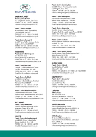 EAST MIDLANDS
Plastic Centre Burton
153 King Street, Burton, DE14 3AG
T: 01283 529 767 F: 01283 566 560
Email: burton@plasticcentre.co.uk
Plastic Centre Leicester
43 Highmeres Road, Thurmaston
Leicestershire, LE4 9LZ
T: 0116 276 4511 F: 0116 276 8040
Email: leicester@plasticcentre.co.uk
Plastic Centre Tamworth
Unit 6/7 Tame Valley Business Centre
Magnus, Tamworth, B77 5BY
T: 01827 250 033 F: 01827 251 300
Email: tamworth@plasticcentre.co.uk
MIDLANDS
Plastic Centre Birmingham
664 Warwick Road
Tyseley, Birmingham, B11 2HJ
T: 0121 693 0372 F: 0121 693 0380
Email: birmingham@plasticcentre.co.uk
Plastic Centre Hockley
Unit 2 & 13 Bolton Industrial Centre
Hockley, Birmingham, B18 5AU
T: 0121 554 5225 F: 0121 515 4664
Email: hockley@plasticcentre.co.uk
Plastic Centre Redditch
Unit 85, Heming Road
Washford Industrial Estate, Redditch
Worcestershire, B98 0EA
T: 01527 521 122 F: 01527 521 177
Email: redditch@plasticcentre.co.uk
Plastic Centre Wolverhampton
Unit 14, Wulfrun Industrial Estate
Stafford Road, Wolverhampton, WV10 6HG
T: 01902 312 300 F: 01902 312 160
Email: wolverhampton@plasticcentre.co.uk
MID WALES
Plastic Centre Newtown
Unit 7/8 Mochdre Industrial Estate
Newtown, Powys, SY16 4LE
T: 01686 621 631 F: 01686 621 641
Email: newtown@plasticcentre.co.uk
NORTH
Plastic Centre Bishop Auckland
Unit 20D St Helens Industrial Est
Bishop Auckland, DL14 9AD
T: 01388 606 542 F: 01388 662 599
Email: bishop@plasticcentre.co.uk
Plastic Centre Cramlington
Unit 22B Nelson Park Industrial Estate
Cramlington, NE23 1WE
T: 01670 738 974 F: 01670 735 303
Email: cramlington@plasticcentre.co.uk
Plastic Centre Hartlepool
Unit 5B Tofts Farm Industrial Estate
Brenda Road, Hartlepool, TS25 2BS
T: 01429 272 807 F: 01429 866 345
Email: hartlepool@plasticcentre.co.uk
Plastic Centre Newcastle
Unit 23E Airport Industrial Estate
Kingston Park, Newcastle-Upon-Tyne, NE3 2EF
T: 0191 286 9549 F: 0191 286 9550
Email: newcastle@plasticcentre.co.uk
Plastic Centre Seaham
Plateau 9B, Cold Hesledon Industrial Estate
Seaham, SR7 8ST
T: 0191 581 7200 F: 0191 581 5200
Email: seaham@plasticcentre.co.uk
Plastic Centre South Shields
Unit 4 Holman Court, Tedco Business Park
South Shields, NE33 1RL
T: 0191 456 2585 F: 0191 496 7328
Email: southshields@plasticcentre.co.uk
SHROPSHIRE
Plastic Centre Telford
Unit B2, Stafford Park 15
Telford, TF3 3BB
T: 01952 299 629 / 0195 229 9500 F: 01952 299 634
Email: telford@plasticcentre.co.uk
SOUTH WEST
Plastic Centre Gloucester
Unit 22 Sabre Close
Gloucester, GL2 4NZ
T: 01452 381 098 F: 01452 381 097
Email: gloucester@plasticcentre.co.uk
LONDON
3D Hounslow
200 Hanworth Road
Hounslow, Middlesex, TW3 3TU
T: 0208 572 5314 F: 0208 572 5324
Email: hounslow@plasticcentre.co.uk
3D High Wycombe
Unit 18 Wye Industrial Estate
London Road, High Wycombe, HP11 1LH
T: 01494 452 606 F: 01494 452 728
Email: hwycombe@plasticcentre.co.uk
3D Kidlington
2B Cherwell Business Centre
Stationfields Industrial Estate, Kidlington
Oxon, OX5 1LA
T: 01865 847 354 F: 01865 841 468
Email: kidlington@plasticcentre.co.uk
 
