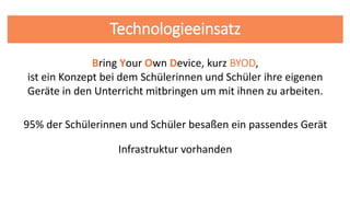 Technologieeinsatz
95% der Schülerinnen und Schüler besaßen ein passendes Gerät
Bring Your Own Device, kurz BYOD,
ist ein Konzept bei dem Schülerinnen und Schüler ihre eigenen
Geräte in den Unterricht mitbringen um mit ihnen zu arbeiten.
Infrastruktur vorhanden
 