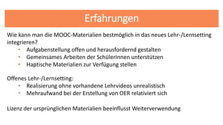 Erfahrungen
Lizenz der ursprünglichen Materialien beeinflusst Weiterverwendung
Offenes Lehr-/Lernsetting:
• Realisierung ohne vorhandene Lehrvideos unrealistisch
• Mehraufwand bei der Erstellung von OER relativiert sich
Wie kann man die MOOC-Materialien bestmöglich in das neues Lehr-/Lernsetting
integrieren?
• Aufgabenstellung offen und herausfordernd gestalten
• Gemeinsames Arbeiten der SchülerInnen unterstützen
• Haptische Materialien zur Verfügung stellen
 
