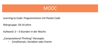MOOC
Altergruppe: 10-14 Jahre
Learning to Code: Programmieren mit Pocket Code
Aufwand: 2 – 3 Stunden in der Woche
„Computational Thinking“-Konzepte:
• Conditionals, Variablen oder Events
 