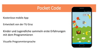 Pocket Code
Entwickelt von der TU Graz
Kostenlose mobile App
Kinder und Jugendliche sammeln erste Erfahrungen
mit dem Programmieren
Visuelle Programmiersprache
 