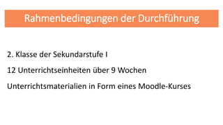 Rahmenbedingungen der Durchführung
2. Klasse der Sekundarstufe I
12 Unterrichtseinheiten über 9 Wochen
Unterrichtsmaterialien in Form eines Moodle-Kurses
 