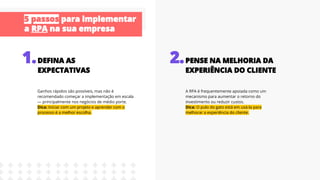 Ganhos rápidos são possíveis, mas não é
recomendado começar a implementação em escala
— principalmente nos negócios de médio porte.
Dica: Iniciar com um projeto e aprender com o
processo é a melhor escolha.
A RPA é frequentemente apoiada como um
mecanismo para aumentar o retorno do
investimento ou reduzir custos.
Dica: O pulo do gato está em usá-la para
melhorar a experiência do cliente.
 