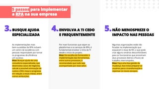 As implementações mais
bem-sucedidas da RPA incluem
um centro de excelência com
pessoas responsáveis por tornar
os programas de eﬁciência
um sucesso.
Dica: Busque ajuda de uma
consultoria especializada, que
desenvolva casos de negócios,
calcule a possível otimização de
custos e ROI, meça o progresso
em relação a essas metas, entre
outras atribuições.
Por mais funcionais que sejam as
plataformas e os serviços de RPA, é
fundamental envolver o time de TI
desde o início do projeto.
Dica: Da escolha do fornecedor à
implementação das ferramentas,
entre outros processos, é
recomendado que tudo seja
acompanhado por esse setor.
Algumas organizações estão tão
focadas na implementação que
esquecem o loop de RH, o que pode
criar alguns cenários desconfortáveis
para os funcionários que encontram
seus processos diários e ﬂuxos de
trabalho interrompidos.
Dica: Faça uma boa gestão da
mudança. Isso inclui preparar os
usuários para a transformação e
repensar os novos escopos.
 