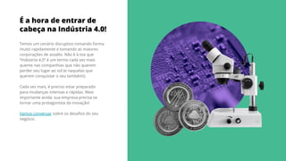 É a hora de entrar de
cabeça na Indústria 4.0!
Temos um cenário disruptivo tomando forma
muito rapidamente e tomando as maiores
corporações de assalto. Não é à toa que
“Indústria 4.0” é um termo cada vez mais
quente nas companhias que não querem
perder seu lugar ao sol (e naquelas que
querem conquistar o seu também!).
Cada vez mais, é preciso estar preparado
para mudanças intensas e rápidas. Mais
importante ainda: sua empresa precisa se
tornar uma protagonista da inovação!
Vamos conversar sobre os desaﬁos do seu
negócio.
 