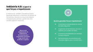 Indústria 4.0: o que é e
que forças a impulsionam
A Indústria 4.0, também chamada de Quarta
Revolução Industrial, é o fenômeno da adoção de
ferramentas, recursos e serviços tecnológicos
inovadores para otimizar a gestão dos mais
variados aspectos industriais. Quatro grandes forças impulsionam:
➔ Crescimento surpreendente do volume
de dados (Big Data).
➔ Surgimento de ferramentas, recursos e
métodos para análise de dados.
➔ Inovadoras possibilidades de interação
homem-máquina.
➔ Aprimoramentos da transferência de
instruções digitais para o mundo físico.
Não se trata
simplesmente de
implementar
ferramentas para
automatizar processos.
É algo muito mais
profundo e superior.
 