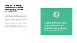 Design Thinking:
uma metodologia para
desenvolver o mindset
da Indústria 4.0
Na MJV, acreditamos que a transformação
deve começar pelo mindset organizacional.
Sem essa dimensão da mentalidade, as
mudanças tendem a se tornar impositivas e
demoram mais para acontecer.
Com nossos clientes, costumamos aplicar
os princípios do Design Thinking em
projetos de ambientação e implementação
de novos mindsets.
O Design Thinking é uma abordagem
estruturada de inovação que tem o ser
humano como foco e busca gerar
soluções que alinham o desejo e as
necessidades do usuário consumidor à
geração de valor para o negócio.
 