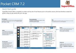 Quick Start guide
SuperOffice Pocket CRM is completely re-written and has alot of new features prior to the earlier versions. We have therefore created this
guide to help you get started with your new app.
Tabs
The main pages and associated sub-pages consist of tabs. You can see which
tab is selected, because its icon will be highlighted.
Screen optimization
On devices with small screens, the navigator is hidden
automatically. You select this icon
on the left to display the navigator.
The Navigator
The navigator appears on the left of the main pages in Pocket CRM. Here
you select the icon for the page you want to go to: Calendar, Contacts,
Sales, Projects or Images
Create new
The new button creates a new entry in the
database. What type of entry that is created
depends on which page you currently are
browsing .e.g. Appointment, Company, Contact
or Sale
The Task menu
On many pages, at the bottom left,
you will find the Task menu. This
contains options that are
relevant for the currently active page.
These may be logging in or out,
settings, filtering, sending SMS/e-mail,
map display etc.
Notify
If the navigation icon looks like this, it
means that you have overdue sale. The
same icon can appear in the Calendar
that indicates a new (unread)
notifications/invitation
Search
To view other employees diaries select your name
and search by name. Appointments for the
person in question are displayed.
This also apply in the sales page
 