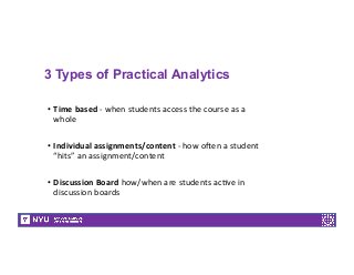 3 Types of Practical Analytics
•  Time	
  based	
  -­‐	
  when	
  students	
  access	
  the	
  course	
  as	
  a	
  
whole	
  
	
  
•  Individual	
  assignments/content	
  -­‐	
  how	
  o<en	
  a	
  student	
  
“hits”	
  an	
  assignment/content	
  
	
  
•  Discussion	
  Board	
  how/when	
  are	
  students	
  ac7ve	
  in	
  
discussion	
  boards	
  
 