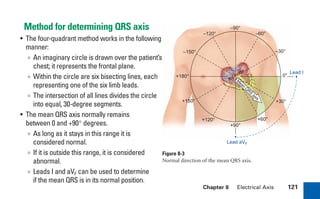 Chapter 8 Electrical Axis 121
+180°
+150°
+120°
+90°
+60°
+30°
0°
–30°
–60°
–90°
–120°
–150°
M
ean
QRS
axis
Lead aVF
Lead I
AV
node
Method for determining QRS axis
• The four-quadrant method works in the following
manner:
∞ An imaginary circle is drawn over the patient’s
chest; it represents the frontal plane.
∞ Within the circle are six bisecting lines, each
representing one of the six limb leads.
∞ The intersection of all lines divides the circle
into equal, 30-degree segments.
• The mean QRS axis normally remains
between 0 and +90° degrees.
∞ As long as it stays in this range it is
considered normal.
∞ If it is outside this range, it is considered
abnormal.
∞ Leads I and aVF can be used to determine
if the mean QRS is in its normal position.
Figure 8-3
Normal direction of the mean QRS axis.
sha19766_cp08.indd 121
sha19766_cp08.indd 121 7/24/06 2:05:48 PM
7/24/06 2:05:48 PM
 