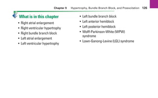 Chapter 9 Hypertrophy, Bundle Branch Block, and Preexcitation 126
What is in this chapter
• Right atrial enlargement
• Right ventricular hypertrophy
• Right bundle branch block
• Left atrial enlargement
• Left ventricular hypertrophy
• Left bundle branch block
• Left anterior hemiblock
• Left posterior hemiblock
• Wolff-Parkinson-White (WPW)
syndrome
• Lown-Ganong-Levine (LGL) syndrome
sha19766_cp09.indd 126
sha19766_cp09.indd 126 7/24/06 2:10:00 PM
7/24/06 2:10:00 PM
 