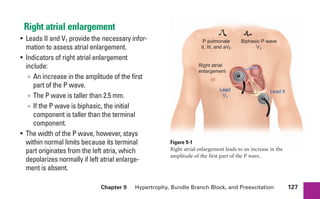 Chapter 9 Hypertrophy, Bundle Branch Block, and Preexcitation 127
Right atrial enlargement
• Leads II and V1 provide the necessary infor-
mation to assess atrial enlargement.
• Indicators of right atrial enlargement
include:
∞ An increase in the amplitude of the first
part of the P wave.
∞ The P wave is taller than 2.5 mm.
∞ If the P wave is biphasic, the initial
component is taller than the terminal
component.
• The width of the P wave, however, stays
within normal limits because its terminal
part originates from the left atria, which
depolarizes normally if left atrial enlarge-
ment is absent.
+
+
Right atrial
enlargement
Lead II
Lead
V1
P pulmonale
II, III, and aVF
Biphasic P wave
V1
Figure 9-1
Right atrial enlargement leads to an increase in the
amplitude of the first part of the P wave.
sha19766_cp09.indd 127
sha19766_cp09.indd 127 7/24/06 2:10:00 PM
7/24/06 2:10:00 PM
 