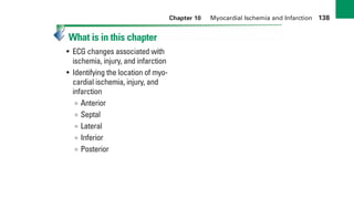 Chapter 10 Myocardial Ischemia and Infarction 138
What is in this chapter
• ECG changes associated with
ischemia, injury, and infarction
• Identifying the location of myo-
cardial ischemia, injury, and
infarction
∞ Anterior
∞ Septal
∞ Lateral
∞ Inferior
∞ Posterior
sha19766_cp10.indd 138
sha19766_cp10.indd 138 7/24/06 2:17:15 PM
7/24/06 2:17:15 PM
 