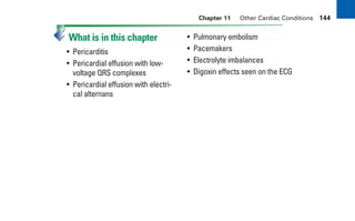 Chapter 11 Other Cardiac Conditions 144
What is in this chapter
• Pericarditis
• Pericardial effusion with low-
voltage QRS complexes
• Pericardial effusion with electri-
cal alternans
• Pulmonary embolism
• Pacemakers
• Electrolyte imbalances
• Digoxin effects seen on the ECG
sha19766_cp11.indd 144
sha19766_cp11.indd 144 7/24/06 2:39:38 PM
7/24/06 2:39:38 PM
 