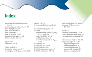 Index
Accelerated idioventricular rhythm,
103–104
Accelerated junctional rhythm, 91–92
Atrial dysrhythmias, 68
Atrial fibrillation, 83–84
Atrial flutter, 81–82
Atrial tachycardia, 77–78
Augmented limb leads, 13–14
AV heart blocks, 108–116
Bipolar leads, 11
Bradycardia, 25, 26
Caliper method, 29
Conduction system, heart’s, 7
Counting the small squares method, 31
Digoxin, 152–153
Dysrhythmias, by heart rate, 25–26
ECG (electrocardiogram), 3–4
ECG leads
augmented limb leads (aVR, aVL,
aVF), 13–14, 123
Leads I, II, III, 11–12, 122
modified chest leads, 16
precordial leads (Leads V1–V6 ),
15–16
ECG paper, 9–10
ECG tracings, 3, 4, 19–20
Electrical axis, 119–124
Electrical conductive system, 4, 7
Electrolyte imbalances, 151–152
1500 method, heart rate using, 24
1st-degree AV heart block,
109–110
Heart, 5–7
Heart rate, determining, 21–24
Hypercalcemia/hypocalcemia, 152
Hypokalemia/hyperkalemia, 151
Idioventricular rhythm, 101–102
Irregularity, types of, 32, 40
frequently irregular, 34
irregular irregularity, 38
occasionally irregular, 33
paroxysmally irregular, 36
patterned irregularity, 37
sha19766_idx.indd 153
sha19766_idx.indd 153 7/31/06 9:18:39 AM
7/31/06 9:18:39 AM
 