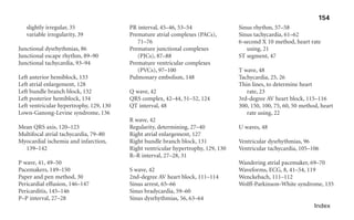 Index
slightly irregular, 35
variable irregularity, 39
Junctional dysrhythmias, 86
Junctional escape rhythm, 89–90
Junctional tachycardia, 93–94
Left anterior hemiblock, 133
Left atrial enlargement, 128
Left bundle branch block, 132
Left posterior hemiblock, 134
Left ventricular hypertrophy, 129, 130
Lown-Ganong-Levine syndrome, 136
Mean QRS axis, 120–123
Multifocal atrial tachycardia, 79–80
Myocardial ischemia and infarction,
139–142
P wave, 41, 49–50
Pacemakers, 149–150
Paper and pen method, 30
Pericardial effusion, 146–147
Pericarditis, 145–146
P–P interval, 27–28
PR interval, 45–46, 53–54
Premature atrial complexes (PACs),
71–76
Premature junctional complexes
(PJCs), 87–88
Premature ventricular complexes
(PVCs), 97–100
Pulmonary embolism, 148
Q wave, 42
QRS complex, 42–44, 51–52, 124
QT interval, 48
R wave, 42
Regularity, determining, 27–40
Right atrial enlargement, 127
Right bundle branch block, 131
Right ventricular hypertrophy, 129, 130
R–R interval, 27–28, 31
S wave, 42
2nd-degree AV heart block, 111–114
Sinus arrest, 65–66
Sinus bradycardia, 59–60
Sinus dysrhythmias, 56, 63–64
Sinus rhythm, 57–58
Sinus tachycardia, 61–62
6-second X 10 method, heart rate
using, 21
ST segment, 47
T wave, 48
Tachycardia, 25, 26
Thin lines, to determine heart
rate, 23
3rd-degree AV heart block, 115–116
300, 150, 100, 75, 60, 50 method, heart
rate using, 22
U waves, 48
Ventricular dysrhythmias, 96
Ventricular tachycardia, 105–106
Wandering atrial pacemaker, 69–70
Waveforms, ECG, 8, 41–54, 119
Wenckebach, 111–112
Wolff-Parkinson-White syndrome, 135
154
sha19766_idx.indd 154
sha19766_idx.indd 154 2/28/07 12:03:02 PM
2/28/07 12:03:02 PM
 