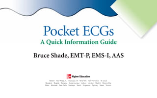 Pocket ECGs
Bruce Shade, EMT-P, EMS-I, AAS
A Quick Information Guide
Boston Burr Ridge, IL Dubuque, IA New York San Francisco St. Louis
Bangkok Bogotá Caracas Kuala Lumpur Lisbon London Madrid Mexico City
Milan Montreal New Delhi Santiago Seoul Singapore Sydney Taipei Toronto
sha19766_fm.indd i
sha19766_fm.indd i 7/31/06 3:11:19 PM
7/31/06 3:11:19 PM
 