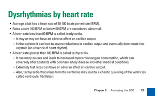 Chapter 2 Analyzing the ECG 25
Dysrhythmias by heart rate
• Average adult has a heart rate of 60-100 beats per minute (BPM).
• Rates above 100 BPM or below 60 BPM are considered abnormal.
• A heart rate less than 60 BPM is called bradycardia.
∞ It may or may not have an adverse affect on cardiac output.
∞ In the extreme it can lead to severe reductions in cardiac output and eventually deteriorate into
asystole (an absence of heart rhythm).
• A heart rate greater than 100 BPM is called tachycardia.
∞ It has many causes and leads to increased myocardial oxygen consumption, which can
adversely affect patients with coronary artery disease and other medical conditions.
∞ Extremely fast rates can have an adverse affect on cardiac output.
∞ Also, tachycardia that arises from the ventricles may lead to a chaotic quivering of the ventricles
called ventricular fibrillation.
sha19766_cp02.indd 25
sha19766_cp02.indd 25 7/24/06 1:48:21 PM
7/24/06 1:48:21 PM
 
