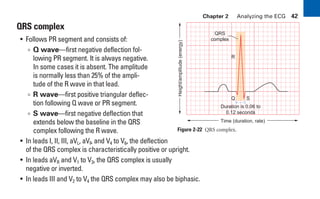 Chapter 2 Analyzing the ECG 42
QRS complex
• Follows PR segment and consists of:
∞ Q wave—first negative deflection fol-
lowing PR segment. It is always negative.
In some cases it is absent. The amplitude
is normally less than 25% of the ampli-
tude of the R wave in that lead.
∞ R wave—first positive triangular deflec-
tion following Q wave or PR segment.
∞ S wave—first negative deflection that
extends below the baseline in the QRS
complex following the R wave.
• In leads I, II, III, aVL, aVF, and V4 to V6, the deflection
of the QRS complex is characteristically positive or upright.
• In leads aVR and V1 to V3, the QRS complex is usually
negative or inverted.
• In leads III and V2 to V4 the QRS complex may also be biphasic.
Figure 2-22 QRS complex.
Duration is 0.06 to
0.12 seconds
QRS
complex
R
Q S
Time (duration, rate)
Height/amplitude
(energy)
sha19766_cp02.indd 42
sha19766_cp02.indd 42 7/24/06 1:48:24 PM
7/24/06 1:48:24 PM
 