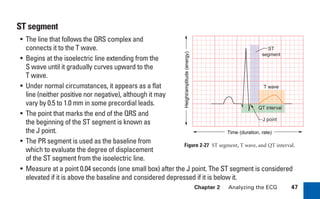 Chapter 2 Analyzing the ECG 47
ST segment
• The line that follows the QRS complex and
connects it to the T wave.
• Begins at the isoelectric line extending from the
S wave until it gradually curves upward to the
T wave.
• Under normal circumstances, it appears as a flat
line (neither positive nor negative), although it may
vary by 0.5 to 1.0 mm in some precordial leads.
• The point that marks the end of the QRS and
the beginning of the ST segment is known as
the J point.
• The PR segment is used as the baseline from
which to evaluate the degree of displacement
of the ST segment from the isoelectric line.
• Measure at a point 0.04 seconds (one small box) after the J point. The ST segment is considered
elevated if it is above the baseline and considered depressed if it is below it.
Figure 2-27 ST segment, T wave, and QT interval.
J point
ST
segment
T wave
QT interval
Time (duration, rate)
Height/amplitude
(energy)
sha19766_cp02.indd 47
sha19766_cp02.indd 47 7/24/06 1:48:24 PM
7/24/06 1:48:24 PM
 