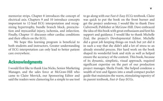 v
memorize strips. Chapter 8 introduces the concept of
electrical axis. Chapters 9 and 10 introduce concepts
important to 12-lead ECG interpretation and recog-
nizing hypertrophy, bundle branch block, preexcita-
tion and myocardial injury, ischemia, and infarction.
Finally, Chapter 11 discusses other cardiac conditions
and their effects on the ECG.
We hope this learning program is beneficial to
both students and instructors. Greater understanding
of ECG interpretation can only lead to better patient
care everywhere.
Acknowledgments
I would first like to thank Lisa Nicks, Senior Marketing
Manager, and the sales force at McGraw-Hill who
came to Claire Merrick, our Sponsoring Editor and
said the readers were clamoring for a simple to use tool
to go along with our Fast & Easy ECGs textbook. Claire
was quick to put the book on the front burner and
get the project underway. I would like to thank Dave
Culverwell, Publisher at McGraw-Hill. Dave embraced
the idea of this book with great enthusiasm and lent his
support and guidance. I would like to thank Michelle
Zeal, the project’s Developmental Editor. Michelle
did a great job keeping things on track but yet did it
in such a way that she didn’t add a lot of stress to an
already stressful process. Her hard work on the book
shaped its wonderful look and style as well as helped
ensure the accuracy of the content. This book, because
of its dynamic, simplistic, visual approach, required
significant expertise on the part of our production
project manager, Sheila Frank. She helped condense a
wealth of text and figures into a small compact pocket
guide that maintains the warm, stimulating tapestry of
its parent textbook, Fast & Easy ECGs.
sha19766_fm.indd v
sha19766_fm.indd v 7/31/06 3:11:22 PM
7/31/06 3:11:22 PM
 