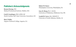 Publisher’s Acknowledgments
Rosana Darang, MD
Medical Professional Institute, Malden, MA
Carol J. Lundrigan, PhD, APRN, BC
North Carolina A&T State University, Greensboro, NC
Rita F. Waller
Augusta Technical College, Augusta, GA
Robert W. Emery
Philadelphia University, Philadelphia, PA
Gary R. Sharp, PA-C, M.P.H.
University of Oklahoma, Oklahoma City, OK
Lyndal M. Curry, MA, NREMT-P
University of South Alabama, Mobile, AL
vi
sha19766_fm.indd vi
sha19766_fm.indd vi 2/28/07 12:02:32 PM
2/28/07 12:02:32 PM
 