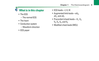 Chapter 1 The Electrocardiogram 2
What is in this chapter
• The ECG
∞ The normal ECG
• The heart
• Conduction system
∞ Waveform direction
• ECG paper
• ECG leads—I, II, III
• Augmented limb leads—aVR,
aVL, and aVF
• Precordial (chest) leads—V1, V2,
V3, V4, V5, and V6
• Modified chest leads (MCL)
sha19766_cp01.indd 2
sha19766_cp01.indd 2 7/24/06 1:19:42 PM
7/24/06 1:19:42 PM
 