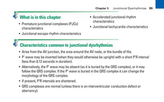 Chapter 5 Junctional Dysrhythmias 86
What is in this chapter
• Premature junctional complexes (PJCs)
characteristics
• Junctional escape rhythm characteristics
• Accelerated junctional rhythm
characteristics
• Junctional tachycardia characteristics
Characteristics common to junctional dysrhythmias
• Arise from the AV junction, the area around the AV node, or the bundle of His.
• P’ wave may be inverted (when they would otherwise be upright) with a short P’R interval
(less than 0.12 seconds in duration).
• Alternatively, the P’ wave may be absent (as it is buried by the QRS complex), or it may
follow the QRS complex. If the P’ wave is buried in the QRS complex it can change the
morphology of the QRS complex.
• If present, P’R intervals are shortened.
• QRS complexes are normal (unless there is an interventricular conduction defect or
aberrancy).
sha19766_cp05.indd 86
sha19766_cp05.indd 86 7/24/06 1:51:31 PM
7/24/06 1:51:31 PM
 