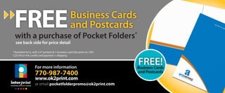 Free
 with a purchase of Pocket Folders*
                                                  Business Cards
                                                  and Postcards
  see back side for price detail

*Standard 9x12, with 2-4” pockets & 1-business card slits print on 12Pt
C2S 4/0 or 4/4, credit card payment + shipping



                   For more information
                                                                          FREE!
                                                                          Business Cards
                   770-987-7400                                           and Postcards
                   www.ok2print.com
                   or email pocketfolderpromo@ok2print.com
 