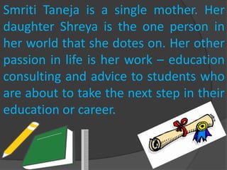 Smriti Taneja is a single mother. Her
daughter Shreya is the one person in
her world that she dotes on. Her other
passion in life is her work – education
consulting and advice to students who
are about to take the next step in their
education or career.
 