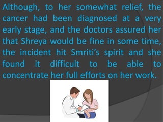 Although, to her somewhat relief, the
cancer had been diagnosed at a very
early stage, and the doctors assured her
that Shreya would be fine in some time,
the incident hit Smriti’s spirit and she
found it difficult to be able to
concentrate her full efforts on her work.
 