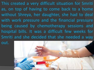 This created a very difficult situation for Smriti
as, on top of having to come back to a home
without Shreya, her daughter, she had to deal
with work pressure and the financial pressure
being caused by chemotherapy sessions and
hospital bills. It was a difficult few weeks for
Smriti and she decided that she needed a way
out.
 