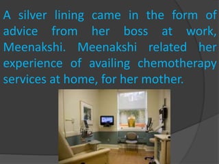 A silver lining came in the form of
advice from her boss at work,
Meenakshi. Meenakshi related her
experience of availing chemotherapy
services at home, for her mother.
 