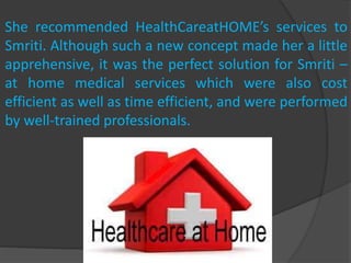 She recommended HealthCareatHOME’s services to
Smriti. Although such a new concept made her a little
apprehensive, it was the perfect solution for Smriti –
at home medical services which were also cost
efficient as well as time efficient, and were performed
by well-trained professionals.
 