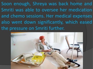 Soon enough, Shreya was back home and
Smriti was able to oversee her medication
and chemo sessions. Her medical expenses
also went down significantly, which eased
the pressure on Smriti further.
 