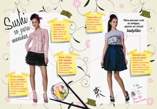 Su shaira
    so p as
                         No make, um
                         duo de sombras
                         cintilantes nos
                                                   Coque alto, num
                                                   cabelo semipreso,
                                                   ou topetes retrô
                                                   deixam a produção
                                                   mais chique.
                                                   Experimente.
                                                                       Para passear com
                                                                          as amigas,
                                                                        aposte no visual
                                                                         ladylike

     enin
                         olhos, rímel e um
                         gloss incolor nos



   m
                         lábios são os
                         melhores para sair.




                                                                              Camiseta com
                                Cetim, tafetá,                                saia de tafetá?
                                tule, babados                                 Dá certíssimo.
                                mil e lacinhos                                Escolha uma camiseta
                                são tendências                                sequinha ou baby
                                superconfirmadas                              look, marque a cintura
                                neste inverno.                                com um cinto fino ou
                                Aposte sem medo!                              mesmo um laço.

 Um jeito fashion
 de usar o scarpin:
 com meias curtinhas!

                                                                               Trilshoanora:
 Mas cuidado, elas
 precisam ser finas
 e se tiverem estampas
 ou luréx o resultado
 é lindo.

                                                                                     84
                                                                               Hevo Escuros
                                                                                Passos
 