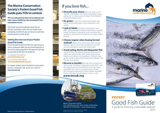 The Marine Conservation
Society’s Pocket Good Fish
Guide puts YOU in control.
YOU can safeguard the future of our fisheries and
other marine wildlife by only choosing fish from
sustainable sources.
The Pocket Good Fish Guide lists which fish are
the best sustainable choice, fish you should avoid
completely, and the fish you can eat just occasionally,
to limit pressure on their stocks.
Getting the most out of your Pocket
Good Fish Guide.
Check the table inside for the fish you want to buy or
eat at a restaurant. Make sure you avoid eating fish in
the red list, enjoy eating fish in the green list and only
occasionally eat fish from the amber list.
If you love fish...
w Diversify your choice: We’re too reliant on the
“Big Five”: cod, haddock, tuna, salmon and prawns. Choose
species such as coley or gurnard instead of cod. Mackerel
or pilchards instead of tuna.
w Go green: Choose fish caught using methods with
lower environmental impact, such as hand lined or pot
caught.
w Look at labels: The Marine Stewardship Council
(MSC) seafood ecolabel recognises and rewards sustainable
fishing. The Marine Conservation Society recognises MSC
certified as a better environmental choice for many seafood
products.
w Choose organic when buying farmed
seafood:Organic farms tend to have lower stocking
densities, higher environmental standards and use feed
sourced sustainably, so look for the organic label.
w Avoid eating sharks and deepwater fish:
They tend to be slow growing, long-lived species such as
redfish and orange roughy, which breed slowly and are
therefore vulnerable to over-exploitation. Fishing for deep
sea fish can harm other sensitive species like coldwater coral
that may never recover.
w Become a member:Be a part of the movement to
save our seas. The Marine Conservation Society (MCS) is the
UK’s leading charity for the protection of our seas, shores
and wildlife. The voice for our seas for almost 30 years,
MCS champions protection for marine wildlife, sustainable
fisheries and clean seas and beaches. To join us, visit:
POCKET
Good Fish Guide
For consumer information:
www.goodfishguide.org.uk
For detailed information:
www.fishonline.org
A guide to choosing sustainable seafood
www.mcsuk.org
2012©Marine Conservation Society 2012. All Rights Reserved.
Registered Charity No (England and Wales): 1004005
Registered Charity No (Scotland): SC037480
Marine Conservation Society
Unit 3, Wolf Business Park, Ross-on-Wye, Herefordshire,
HR9 5NB. Tel: 01989 566017 email: info@mcsuk.org
For regular updates about the Marine Conservation
Society’s campaigns, sign up for our e-news at:
www.mcsuk.org
 