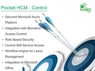 Pocket HCM - Control
• Secured Microsoft Azure
Platform
• Integration with Biometric
Access Control
• Role Based Security
• Control Self Service Access
• Workflow engine for Leave
Management
• Integration to Microsoft
Office
 