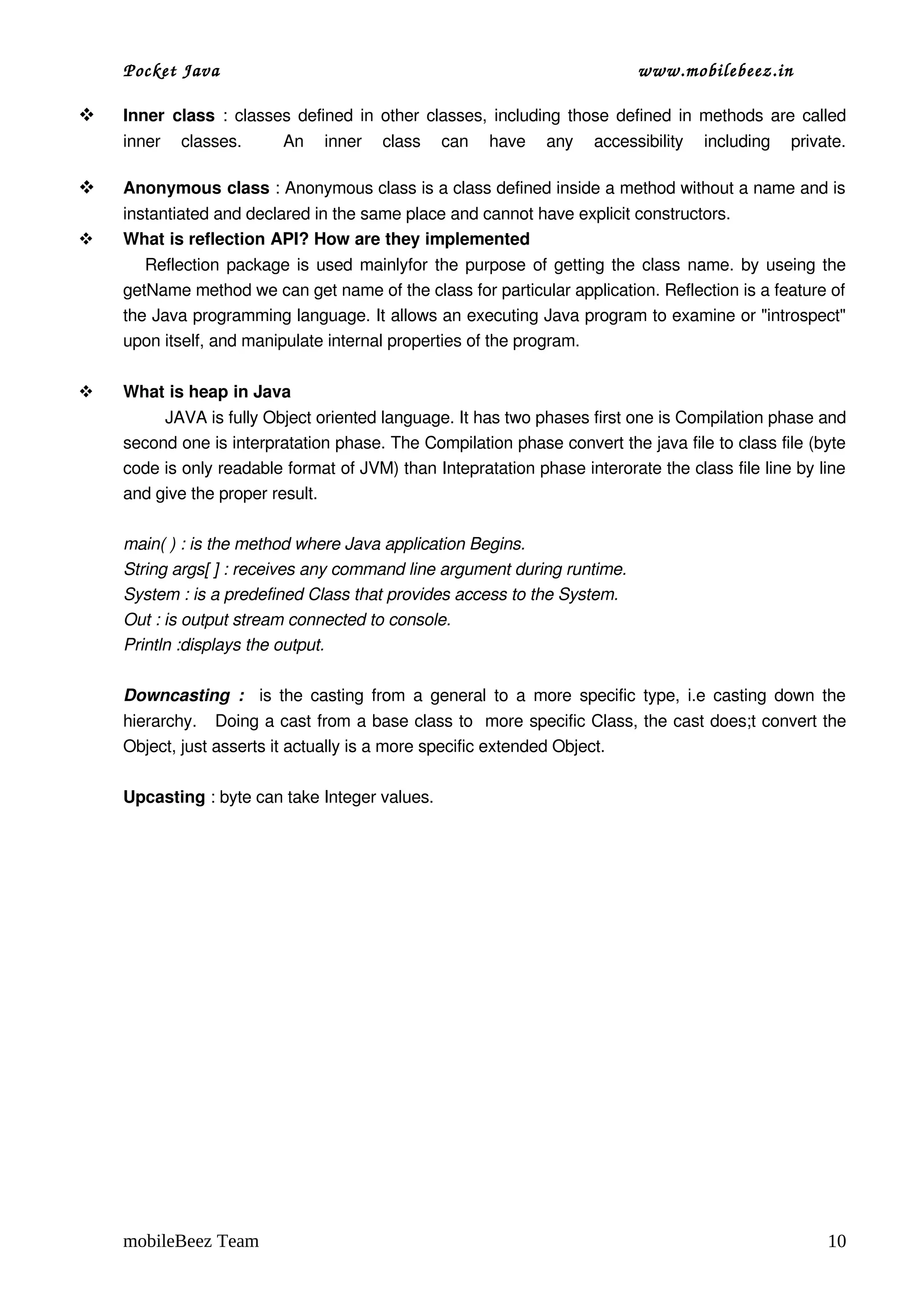 Pocket Java                                                             www.mobilebeez.in  

   Inner  class  : classes defined in other classes, including those defined in methods are called 
    inner   classes.     An   inner   class   can   have   any   accessibility   including   private.

   Anonymous class : Anonymous class is a class defined inside a method without a name and is 
    instantiated and declared in the same place and cannot have explicit constructors.
   What is reflection API? How are they implemented 
         Reflection package is used mainlyfor the purpose of getting the class name. by useing the 
    getName method we can get name of the class for particular application. Reflection is a feature of 
    the Java programming language. It allows an executing Java program to examine or "introspect" 
    upon itself, and manipulate internal properties of the program.

   What is heap in Java 
             JAVA is fully Object oriented language. It has two phases first one is Compilation phase and 
    second one is interpratation phase. The Compilation phase convert the java file to class file (byte 
    code is only readable format of JVM) than Intepratation phase interorate the class file line by line 
    and give the proper result.

    main( ) : is the method where Java application Begins.
    String args[ ] : receives any command line argument during runtime.
    System : is a predefined Class that provides access to the System.
    Out : is output stream connected to console.
    Println :displays the output.

    Downcasting  :    is the casting from a general to a more specific type, i.e casting down the 
    hierarchy.   Doing a cast from a base class to  more specific Class, the cast does;t convert the 
    Object, just asserts it actually is a more specific extended Object.

    Upcasting : byte can take Integer values.




    mobileBeez Team                                                                                   10
 