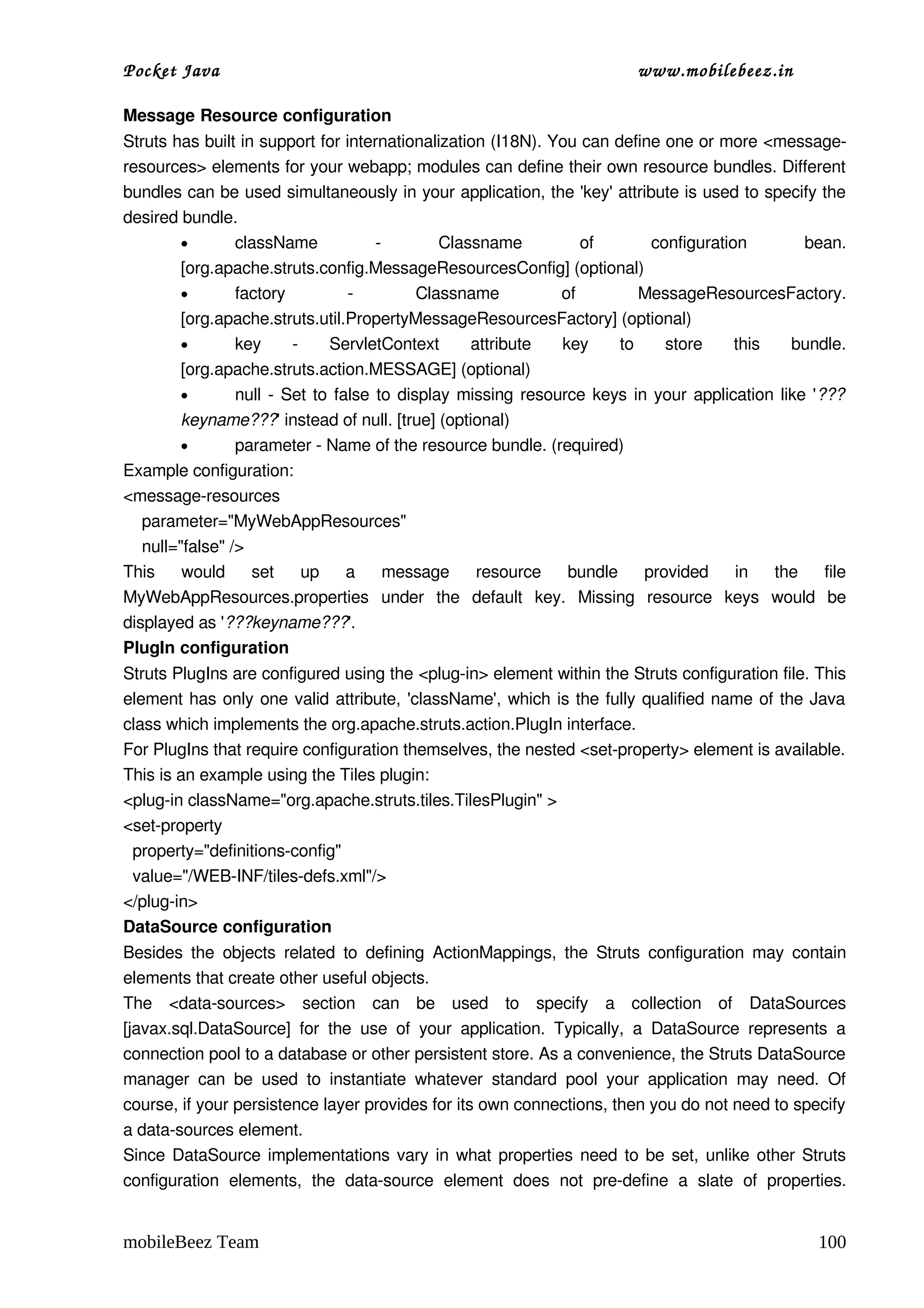 Pocket Java                                                                      www.mobilebeez.in  

Message Resource configuration
Struts has built in support for internationalization (I18N). You can define one or more <message­
resources> elements for your webapp; modules can define their own resource bundles. Different 
bundles can be used simultaneously in your application, the 'key' attribute is used to specify the 
desired bundle. 
          •       className              ­        Classname          of      configuration        bean. 
          [org.apache.struts.config.MessageResourcesConfig] (optional) 
          •       factory           ­          Classname          of        MessageResourcesFactory. 
          [org.apache.struts.util.PropertyMessageResourcesFactory] (optional) 
          •       key      ­   ServletContext   attribute   key   to   store   this   bundle. 
          [org.apache.struts.action.MESSAGE] (optional) 
          •       null  ­ Set to  false  to display missing resource keys in your application like '???
          keyname???' instead of null. [true] (optional) 
          •       parameter ­ Name of the resource bundle. (required) 
Example configuration:
<message­resources
    parameter="MyWebAppResources"
    null="false" />
This   would   set   up   a   message   resource   bundle   provided   in   the   file 
MyWebAppResources.properties  under   the   default   key.   Missing   resource   keys   would   be 
displayed as '???keyname???'. 
PlugIn configuration
Struts PlugIns are configured using the <plug­in> element within the Struts configuration file. This 
element has only one valid attribute, 'className', which is the fully qualified name of the Java 
class which implements the org.apache.struts.action.PlugIn interface. 
For PlugIns that require configuration themselves, the nested <set­property> element is available. 
This is an example using the Tiles plugin: 
<plug­in className="org.apache.struts.tiles.TilesPlugin" >
<set­property
  property="definitions­config"
  value="/WEB­INF/tiles­defs.xml"/>
</plug­in>
DataSource configuration
Besides  the  objects  related  to  defining  ActionMappings,  the  Struts   configuration  may  contain 
elements that create other useful objects. 
The  <data­sources>  section   can   be   used   to   specify   a   collection   of   DataSources 
[javax.sql.DataSource]   for   the   use   of   your   application.   Typically,   a   DataSource   represents   a 
connection pool to a database or other persistent store. As a convenience, the Struts DataSource 
manager   can   be   used   to   instantiate   whatever   standard   pool   your   application   may   need.   Of 
course, if your persistence layer provides for its own connections, then you do not need to specify 
a data­sources element. 
Since DataSource implementations vary in what properties need to be set, unlike other Struts 
configuration   elements,   the  data­source  element   does   not   pre­define   a   slate   of   properties. 


mobileBeez Team                                                                                              100
 