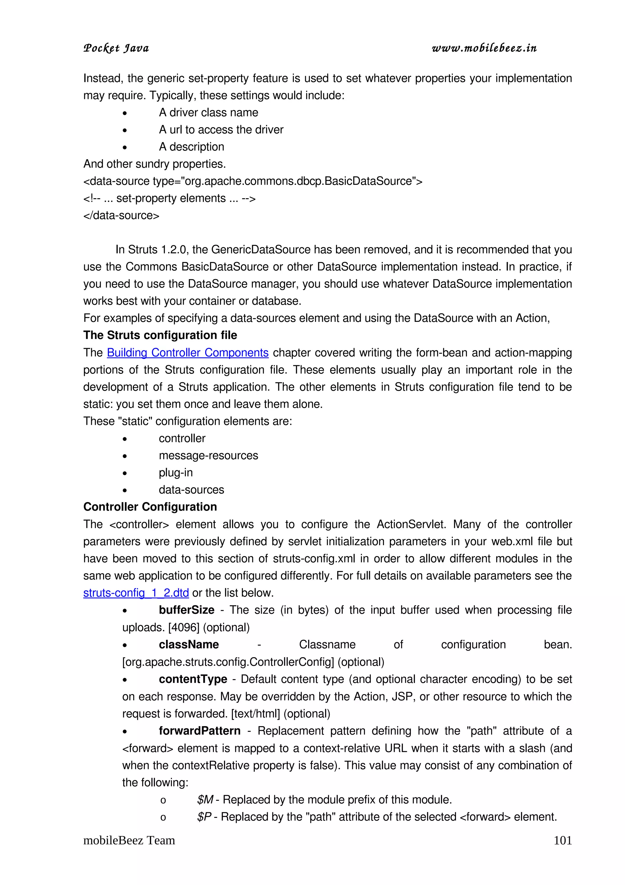 Pocket Java                                                                      www.mobilebeez.in  

Instead, the generic set­property feature is used to set whatever properties your implementation 
may require. Typically, these settings would include: 
          •      A driver class name 
          •      A url to access the driver 
          •      A description 
And other sundry properties. 
<data­source type="org.apache.commons.dbcp.BasicDataSource">
<!­­ ... set­property elements ... ­­>
</data­source>

          In Struts 1.2.0, the GenericDataSource has been removed, and it is recommended that you 
use the Commons BasicDataSource or other DataSource implementation instead. In practice, if 
you need to use the DataSource manager, you should use whatever DataSource implementation 
works best with your container or database. 
For examples of specifying a data­sources element and using the DataSource with an Action, 
The Struts configuration file
The Building Controller Components chapter covered writing the form­bean and action­mapping 
portions of the Struts configuration file. These elements usually play an important role in the 
development of a Struts application. The other elements in Struts configuration file tend to be 
static: you set them once and leave them alone. 
These "static" configuration elements are: 
         •       controller 
         •       message­resources 
         •       plug­in 
         •       data­sources 
Controller Configuration
The  <controller>  element   allows   you   to   configure   the   ActionServlet.   Many   of   the   controller 
parameters were previously defined by servlet initialization parameters in your  web.xml  file but 
have been moved to this section of  struts­config.xml  in order to allow different modules in the 
same web application to be configured differently. For full details on available parameters see the 
struts­config_1_2.dtd or the list below. 
        •      bufferSize  ­ The size (in bytes) of the input buffer used when processing file 
        uploads. [4096] (optional) 
        •     className             ­            Classname             of         configuration          bean. 
        [org.apache.struts.config.ControllerConfig] (optional) 
        •      contentType  ­ Default content type (and optional character encoding) to be set 
        on each response. May be overridden by the Action, JSP, or other resource to which the 
        request is forwarded. [text/html] (optional) 
        •      forwardPattern  ­   Replacement   pattern   defining   how   the   "path"   attribute   of   a 
        <forward> element is mapped to a context­relative URL when it starts with a slash (and 
        when the contextRelative property is false). This value may consist of any combination of 
        the following: 
                 o      $M ­ Replaced by the module prefix of this module. 
                 o      $P ­ Replaced by the "path" attribute of the selected <forward> element. 

mobileBeez Team                                                                                            101
 