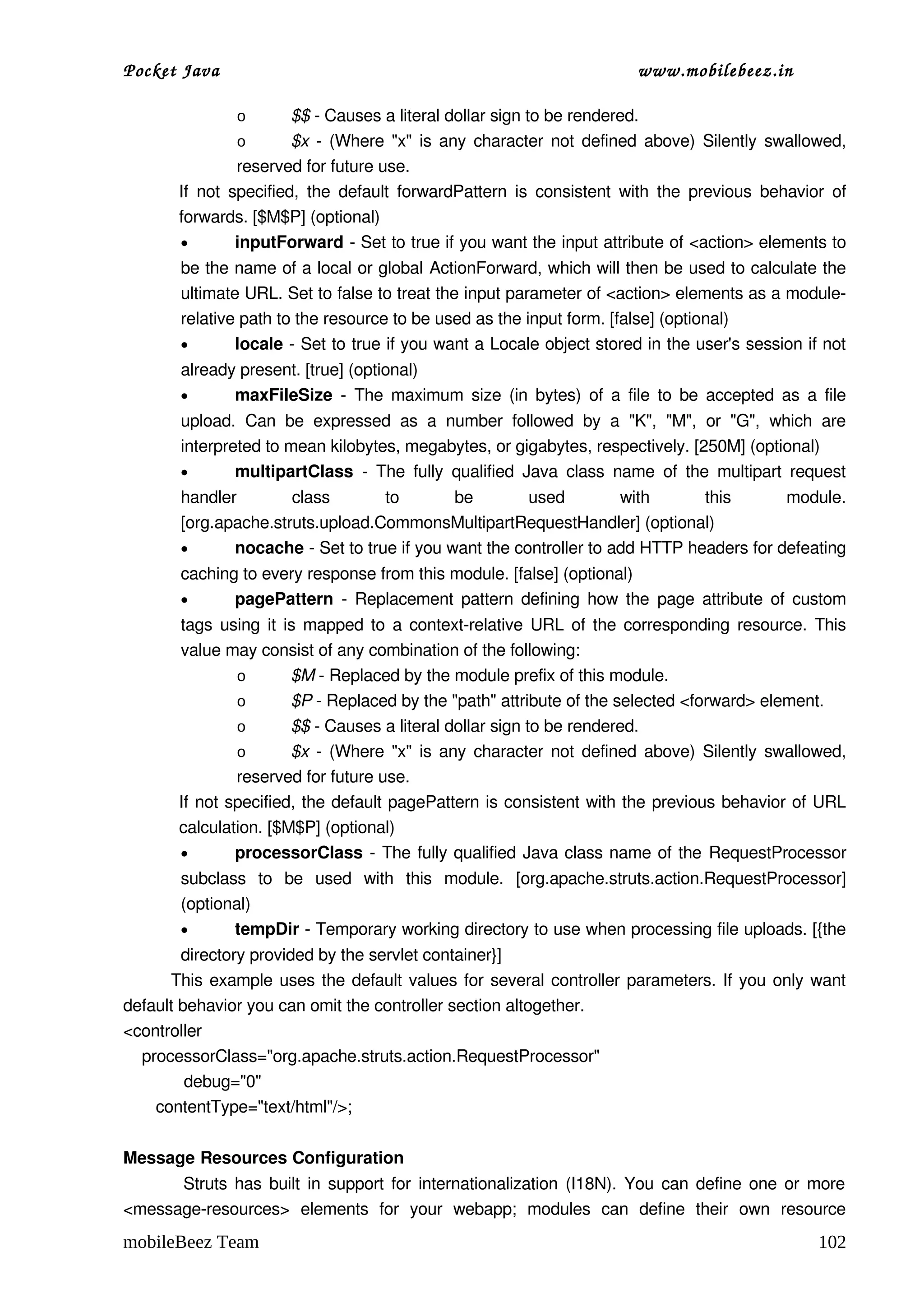 Pocket Java                                                                       www.mobilebeez.in  

                 o       $$ ­ Causes a literal dollar sign to be rendered. 
                 o       $x  ­ (Where "x" is any character not defined above) Silently swallowed, 
                 reserved for future use. 
       If  not  specified,  the default  forwardPattern  is  consistent  with  the  previous  behavior  of 
       forwards. [$M$P] (optional) 
       •         inputForward ­ Set to true if you want the input attribute of <action> elements to 
        be the name of a local or global ActionForward, which will then be used to calculate the 
        ultimate URL. Set to false to treat the input parameter of <action> elements as a module­
        relative path to the resource to be used as the input form. [false] (optional) 
        •       locale ­ Set to true if you want a Locale object stored in the user's session if not 
        already present. [true] (optional) 
        •      maxFileSize  ­ The maximum size (in bytes) of a file to be accepted as a file 
        upload.   Can   be   expressed   as   a   number   followed   by   a   "K",   "M",   or   "G",   which   are 
        interpreted to mean kilobytes, megabytes, or gigabytes, respectively. [250M] (optional) 
        •       multipartClass  ­   The  fully   qualified  Java  class   name  of   the  multipart   request 
        handler   class   to   be   used   with   this   module. 
        [org.apache.struts.upload.CommonsMultipartRequestHandler] (optional) 
        •      nocache ­ Set to true if you want the controller to add HTTP headers for defeating 
        caching to every response from this module. [false] (optional) 
        •      pagePattern  ­ Replacement pattern defining how the  page  attribute of custom 
       tags using it is mapped to a context­relative URL of the corresponding resource. This 
       value may consist of any combination of the following: 
               o       $M ­ Replaced by the module prefix of this module. 
               o       $P ­ Replaced by the "path" attribute of the selected <forward> element. 
               o       $$ ­ Causes a literal dollar sign to be rendered. 
               o       $x  ­ (Where "x" is any character not defined above) Silently swallowed, 
               reserved for future use. 
       If not specified, the default pagePattern is consistent with the previous behavior of URL 
       calculation. [$M$P] (optional) 
       •       processorClass  ­ The fully qualified Java class name of the  RequestProcessor 
        subclass   to   be   used   with   this   module.   [org.apache.struts.action.RequestProcessor] 
        (optional) 
        •      tempDir ­ Temporary working directory to use when processing file uploads. [{the 
              directory provided by the servlet container}] 
             This example uses the default values for several controller parameters. If you only want 
default behavior you can omit the controller section altogether. 
<controller
    processorClass="org.apache.struts.action.RequestProcessor"
             debug="0"
       contentType="text/html"/>;

Message Resources Configuration
               Struts has built in support for internationalization (I18N). You can define one or more 
<message­resources>  elements   for   your   webapp;   modules   can   define   their   own   resource 
mobileBeez Team                                                                                                102
 