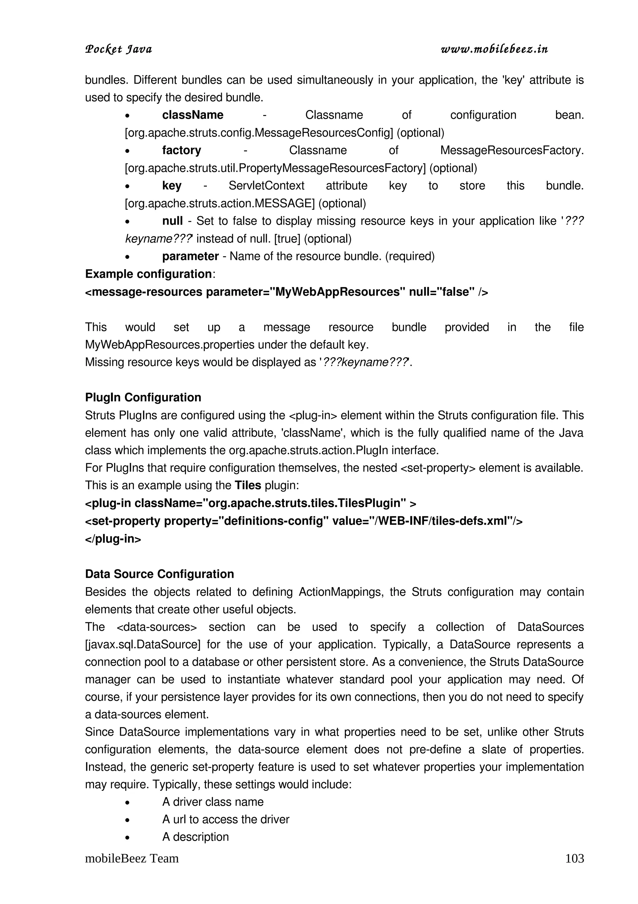 Pocket Java                                                                      www.mobilebeez.in  

bundles. Different bundles can be used simultaneously in your application, the 'key' attribute is 
used to specify the desired bundle.
        •      className           ­     Classname         of       configuration          bean. 
         [org.apache.struts.config.MessageResourcesConfig] (optional)
         •      factory         ­       Classname        of         MessageResourcesFactory. 
         [org.apache.struts.util.PropertyMessageResourcesFactory] (optional)
         •      key     ­   ServletContext   attribute   key   to   store   this   bundle. 
         [org.apache.struts.action.MESSAGE] (optional)
         •      null  ­ Set to  false  to display missing resource keys in your application like '???
         keyname???' instead of null. [true] (optional)
         •     parameter ­ Name of the resource bundle. (required)
Example configuration:
<message­resources parameter="MyWebAppResources" null="false" />

This   would   set   up   a   message   resource   bundle   provided   in   the   file 
MyWebAppResources.properties under the default key.
Missing resource keys would be displayed as '???keyname???'.

PlugIn Configuration
Struts PlugIns are configured using the <plug­in> element within the Struts configuration file. This 
element has only one valid attribute, 'className', which is the fully qualified name of the Java 
class which implements the org.apache.struts.action.PlugIn interface.
For PlugIns that require configuration themselves, the nested <set­property> element is available.
This is an example using the Tiles plugin:
<plug­in className="org.apache.struts.tiles.TilesPlugin" >
<set­property property="definitions­config" value="/WEB­INF/tiles­defs.xml"/>
</plug­in>

Data Source Configuration
Besides  the  objects  related  to  defining  ActionMappings,  the  Struts   configuration  may  contain 
elements that create other useful objects.
The  <data­sources>  section   can   be   used   to   specify   a   collection   of   DataSources 
[javax.sql.DataSource]   for   the   use   of   your   application.   Typically,   a   DataSource   represents   a 
connection pool to a database or other persistent store. As a convenience, the Struts DataSource 
manager   can   be   used   to   instantiate   whatever   standard   pool   your   application   may   need.   Of 
course, if your persistence layer provides for its own connections, then you do not need to specify 
a data­sources element.
Since DataSource implementations vary in what properties need to be set, unlike other Struts 
configuration   elements,   the  data­source  element   does   not   pre­define   a   slate   of   properties. 
Instead, the generic set­property feature is used to set whatever properties your implementation 
may require. Typically, these settings would include:
        •        A driver class name
        •        A url to access the driver
        •        A description
mobileBeez Team                                                                                              103
 