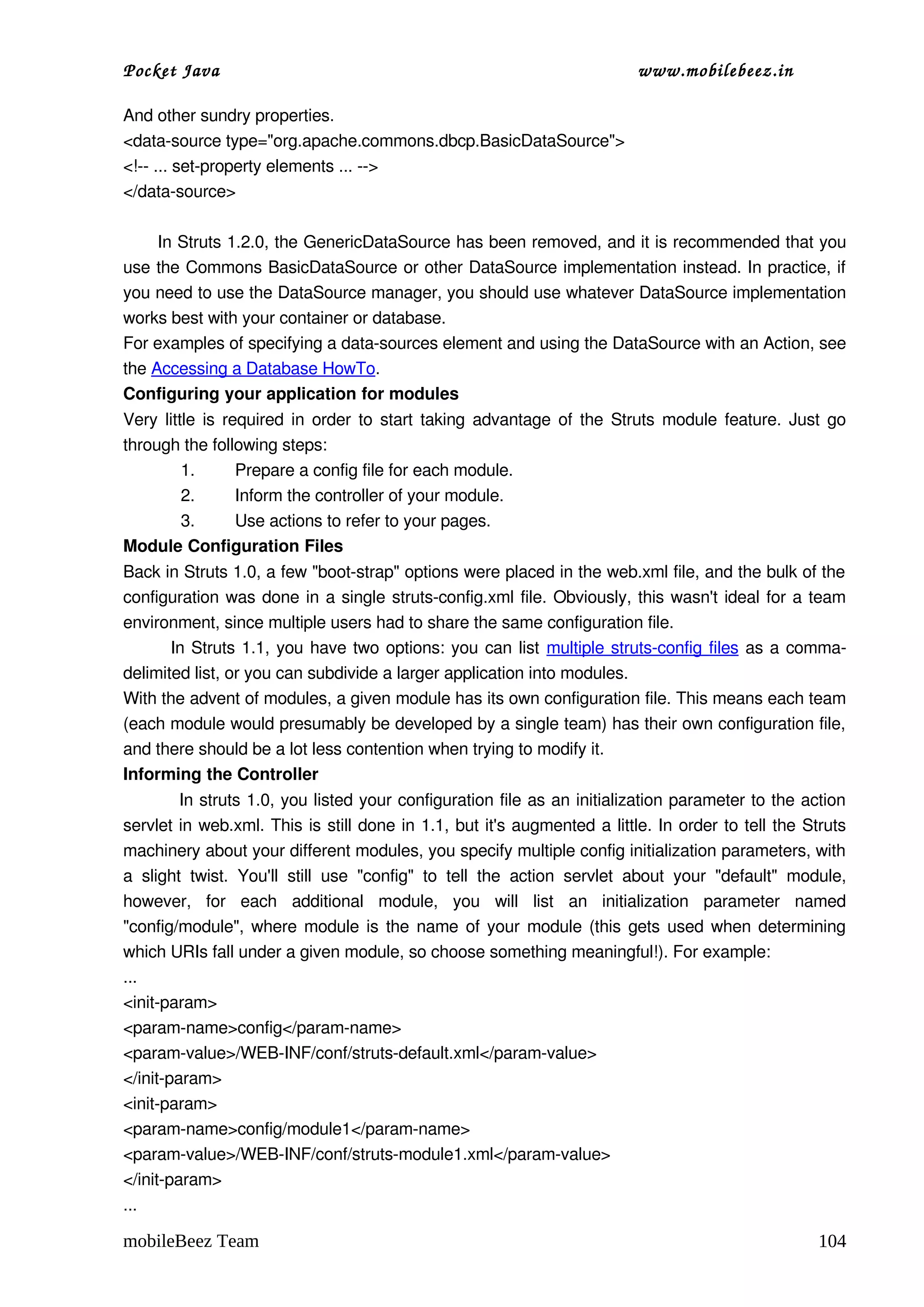 Pocket Java                                                                               www.mobilebeez.in  

And other sundry properties.
<data­source type="org.apache.commons.dbcp.BasicDataSource">
<!­­ ... set­property elements ... ­­>
</data­source>

      In Struts 1.2.0, the GenericDataSource has been removed, and it is recommended that you 
use the Commons BasicDataSource or other DataSource implementation instead. In practice, if 
you need to use the DataSource manager, you should use whatever DataSource implementation 
works best with your container or database.
For examples of specifying a data­sources element and using the DataSource with an Action, see 
the Accessing a Database HowTo.
Configuring your application for modules
Very little is required in order to start taking advantage of the Struts module feature. Just go 
through the following steps:
         1.      Prepare a config file for each module.
         2.      Inform the controller of your module.
         3.      Use actions to refer to your pages.
Module Configuration Files
Back in Struts 1.0, a few "boot­strap" options were placed in the web.xml file, and the bulk of the 
configuration was done in a single struts­config.xml file. Obviously, this wasn't ideal for a team 
environment, since multiple users had to share the same configuration file.
             In Struts 1.1, you have two options: you can list  multiple struts­config files  as a comma­
delimited list, or you can subdivide a larger application into modules.
With the advent of modules, a given module has its own configuration file. This means each team 
(each module would presumably be developed by a single team) has their own configuration file, 
and there should be a lot less contention when trying to modify it.
Informing the Controller
          In struts 1.0, you listed your configuration file as an initialization parameter to the action 
servlet in web.xml. This is still done in 1.1, but it's augmented a little. In order to tell the Struts 
machinery about your different modules, you specify multiple config initialization parameters, with 
a   slight   twist.   You'll   still   use   "config"   to   tell   the   action   servlet   about   your   "default"   module, 
however,   for   each   additional   module,   you   will   list   an   initialization   parameter   named 
"config/module", where module is the name of your module (this gets used when determining 
which URIs fall under a given module, so choose something meaningful!). For example:
...
<init­param>
<param­name>config</param­name>
<param­value>/WEB­INF/conf/struts­default.xml</param­value>
</init­param>
<init­param>
<param­name>config/module1</param­name>
<param­value>/WEB­INF/conf/struts­module1.xml</param­value>
</init­param>
...

mobileBeez Team                                                                                                           104
 