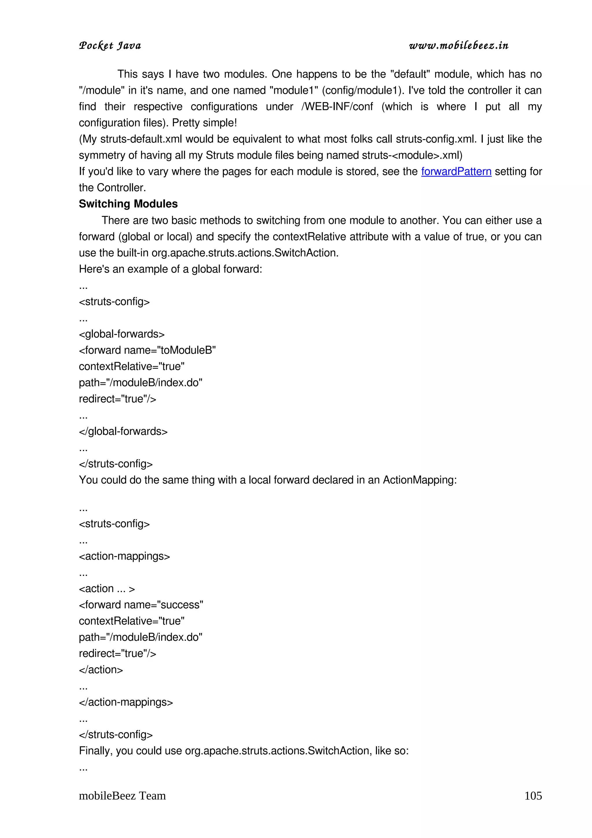 Pocket Java                                                                  www.mobilebeez.in  

                 This says I have two modules. One happens to be the "default" module, which has no 
"/module" in it's name, and one named "module1" (config/module1). I've told the controller it can 
find   their   respective   configurations   under   /WEB­INF/conf   (which   is   where   I   put   all   my 
configuration files). Pretty simple!
(My struts­default.xml would be equivalent to what most folks call struts­config.xml. I just like the 
symmetry of having all my Struts module files being named struts­<module>.xml)
If you'd like to vary where the pages for each module is stored, see the forwardPattern setting for 
the Controller.
Switching Modules
       There are two basic methods to switching from one module to another. You can either use a 
forward (global or local) and specify the contextRelative attribute with a value of true, or you can 
use the built­in org.apache.struts.actions.SwitchAction.
Here's an example of a global forward:
...
<struts­config>
...
<global­forwards>
<forward name="toModuleB"
contextRelative="true"
path="/moduleB/index.do"
redirect="true"/>
...
</global­forwards>
...
</struts­config>
You could do the same thing with a local forward declared in an ActionMapping:

...
<struts­config>
...
<action­mappings>
...
<action ... >
<forward name="success"
contextRelative="true"
path="/moduleB/index.do"
redirect="true"/>
</action>
...
</action­mappings>
...
</struts­config>
Finally, you could use org.apache.struts.actions.SwitchAction, like so:
...

mobileBeez Team                                                                                          105
 