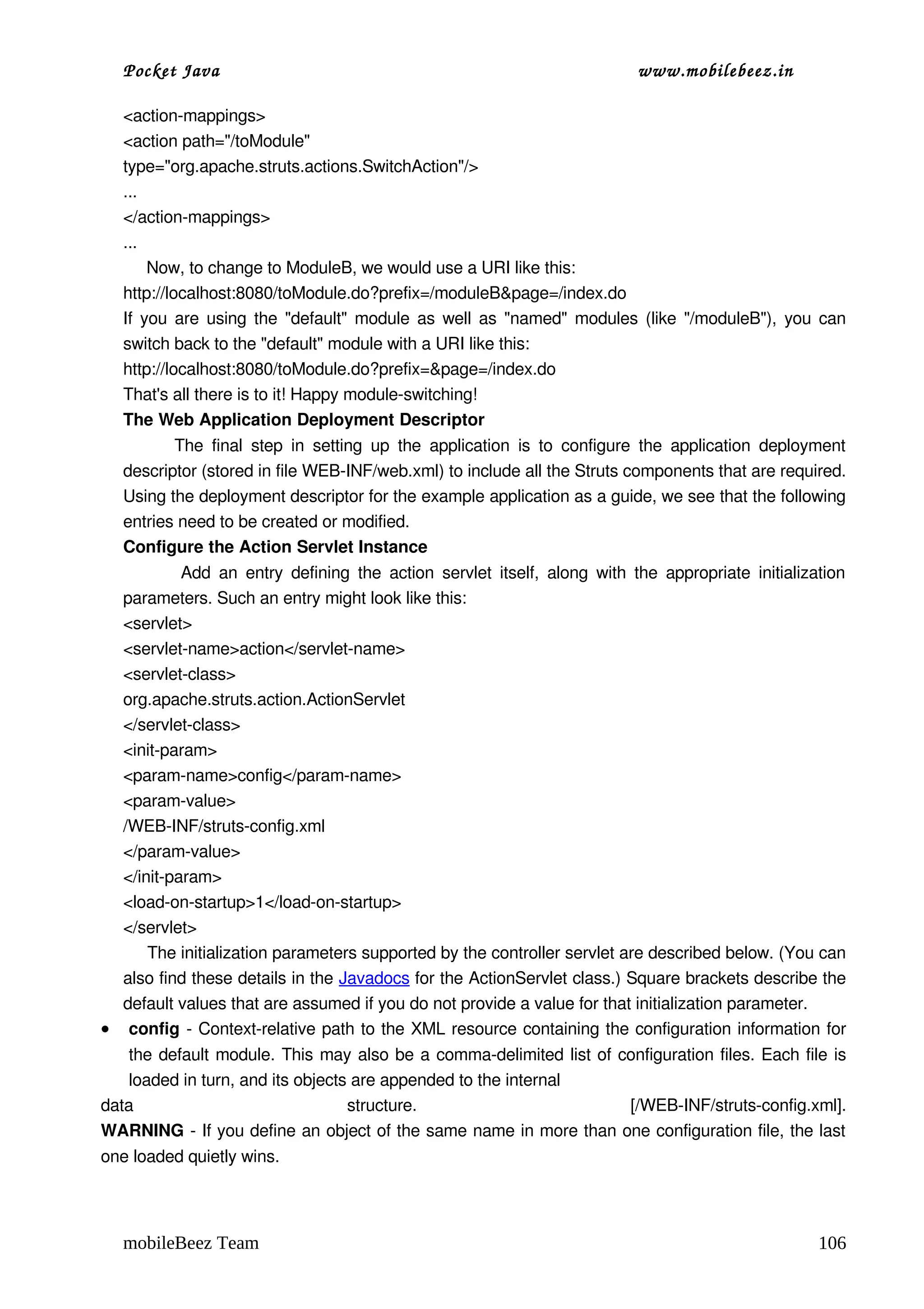 Pocket Java                                                                         www.mobilebeez.in  

   <action­mappings>
   <action path="/toModule"
   type="org.apache.struts.actions.SwitchAction"/>
   ...
   </action­mappings>
   ...
        Now, to change to ModuleB, we would use a URI like this:
   http://localhost:8080/toModule.do?prefix=/moduleB&page=/index.do
   If you are using the "default" module as well as "named" modules (like "/moduleB"), you can 
   switch back to the "default" module with a URI like this:
   http://localhost:8080/toModule.do?prefix=&page=/index.do
   That's all there is to it! Happy module­switching!
   The Web Application Deployment Descriptor
               The  final   step   in   setting  up  the   application  is   to   configure  the  application  deployment 
   descriptor (stored in file WEB­INF/web.xml) to include all the Struts components that are required. 
   Using the deployment descriptor for the example application as a guide, we see that the following 
   entries need to be created or modified.
   Configure the Action Servlet Instance
               Add an  entry  defining  the  action servlet  itself,  along with  the  appropriate  initialization 
  parameters. Such an entry might look like this:
  <servlet>
  <servlet­name>action</servlet­name>
  <servlet­class>
  org.apache.struts.action.ActionServlet
  </servlet­class>
  <init­param>
  <param­name>config</param­name>
  <param­value>
  /WEB­INF/struts­config.xml
  </param­value>
  </init­param>
  <load­on­startup>1</load­on­startup>
  </servlet>
       The initialization parameters supported by the controller servlet are described below. (You can 
  also find these details in the Javadocs for the ActionServlet class.) Square brackets describe the 
  default values that are assumed if you do not provide a value for that initialization parameter.
• config ­ Context­relative path to the XML resource containing the configuration information for 
   the default module. This may also be a comma­delimited list of configuration files. Each file is 
   loaded in turn, and its objects are appended to the internal 
data                              structure.                       [/WEB­INF/struts­config.xml].
WARNING ­ If you define an object of the same name in more than one configuration file, the last 
one loaded quietly wins.




   mobileBeez Team                                                                                                  106
 