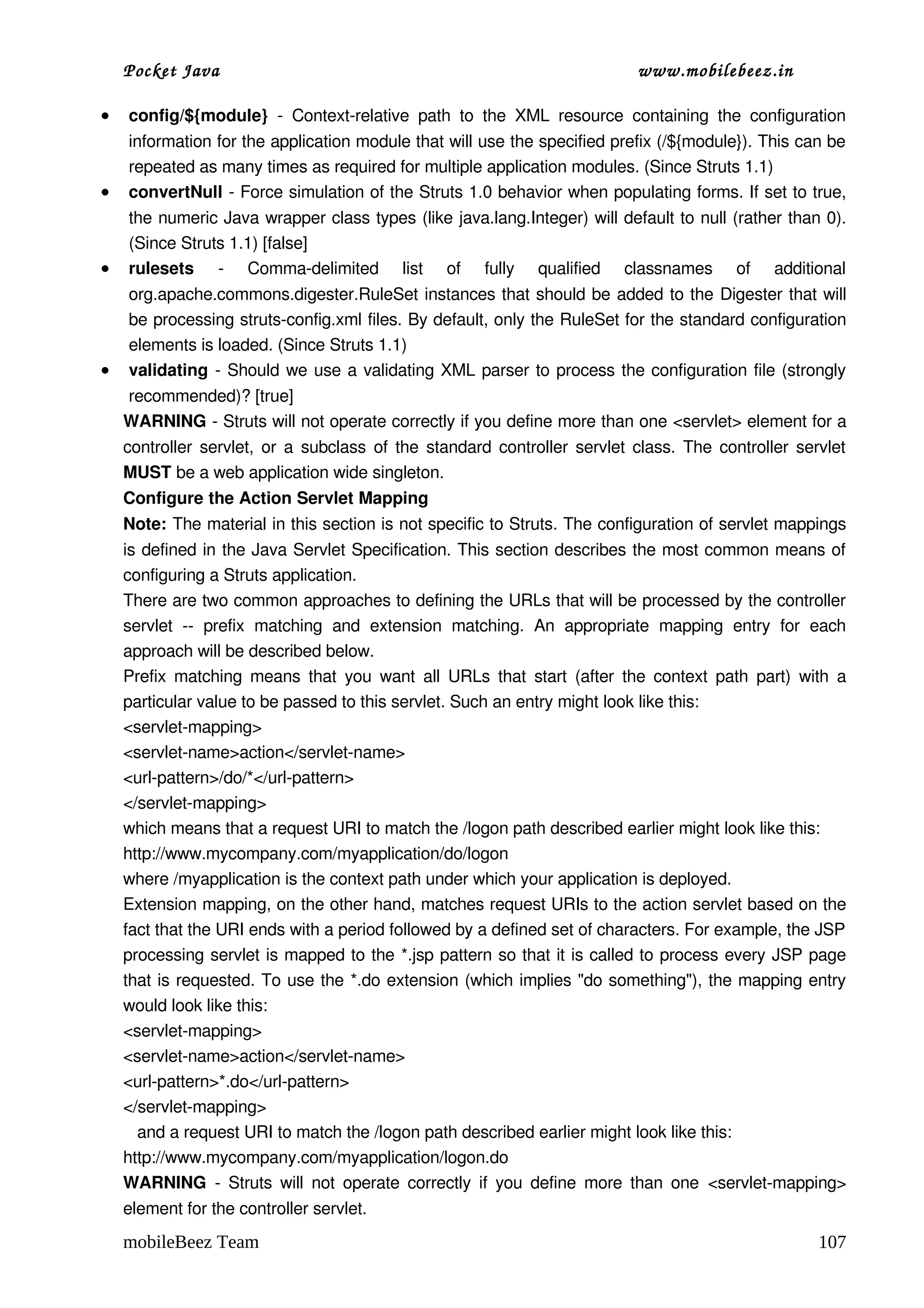 Pocket Java                                                                    www.mobilebeez.in  

•   config/${module}  ­   Context­relative   path   to   the   XML   resource   containing   the   configuration 
    information for the application module that will use the specified prefix (/${module}). This can be 
    repeated as many times as required for multiple application modules. (Since Struts 1.1)
•   convertNull ­ Force simulation of the Struts 1.0 behavior when populating forms. If set to true, 
    the numeric Java wrapper class types (like java.lang.Integer) will default to null (rather than 0). 
    (Since Struts 1.1) [false]
•   rulesets  ­   Comma­delimited   list   of   fully   qualified   classnames   of   additional 
    org.apache.commons.digester.RuleSet instances that should be added to the Digester  that will 
    be processing struts­config.xml files. By default, only the RuleSet for the standard configuration 
    elements is loaded. (Since Struts 1.1)
•   validating  ­ Should we use a validating XML parser to process the configuration file (strongly 
    recommended)? [true]
    WARNING ­ Struts will not operate correctly if you define more than one <servlet> element for a 
    controller servlet, or a subclass of the standard controller servlet class. The controller servlet 
    MUST be a web application wide singleton.
    Configure the Action Servlet Mapping
    Note: The material in this section is not specific to Struts. The configuration of servlet mappings 
    is defined in the Java Servlet Specification. This section describes the most common means of 
    configuring a Struts application.
    There are two common approaches to defining the URLs that will be processed by the controller 
    servlet   ­­   prefix   matching   and   extension   matching.   An   appropriate   mapping   entry   for   each 
    approach will be described below.
    Prefix matching means that  you  want  all URLs that  start  (after  the context path  part)  with  a 
    particular value to be passed to this servlet. Such an entry might look like this:
    <servlet­mapping>
    <servlet­name>action</servlet­name>
    <url­pattern>/do/*</url­pattern>
    </servlet­mapping>
    which means that a request URI to match the /logon path described earlier might look like this:
    http://www.mycompany.com/myapplication/do/logon
    where /myapplication is the context path under which your application is deployed.
    Extension mapping, on the other hand, matches request URIs to the action servlet based on the 
    fact that the URI ends with a period followed by a defined set of characters. For example, the JSP 
    processing servlet is mapped to the *.jsp pattern so that it is called to process every JSP page 
    that is requested. To use the *.do extension (which implies "do something"), the mapping entry 
    would look like this:
    <servlet­mapping>
    <servlet­name>action</servlet­name>
    <url­pattern>*.do</url­pattern>
    </servlet­mapping>
       and a request URI to match the /logon path described earlier might look like this:
    http://www.mycompany.com/myapplication/logon.do
    WARNING  ­ Struts will not operate correctly if you define more than one  <servlet­mapping> 
    element for the controller servlet.
    mobileBeez Team                                                                                            107
 
