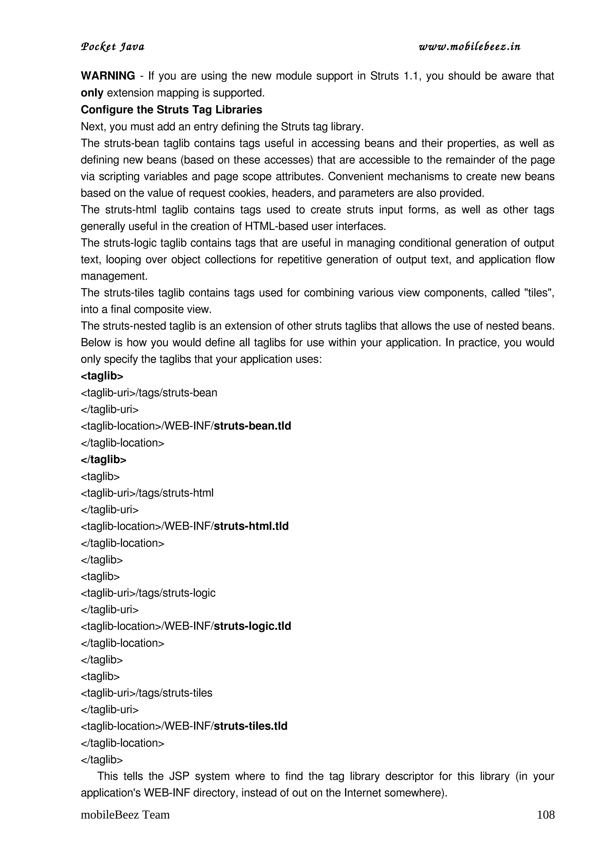 Pocket Java                                                                         www.mobilebeez.in  

WARNING  ­ If you are using the new module support in Struts 1.1, you should be aware that 
only extension mapping is supported.
Configure the Struts Tag Libraries
Next, you must add an entry defining the Struts tag library.
The struts­bean taglib contains tags useful in accessing beans and their properties, as well as 
defining new beans (based on these accesses) that are accessible to the remainder of the page 
via scripting variables and page scope attributes. Convenient mechanisms to create new beans 
based on the value of request cookies, headers, and parameters are also provided.
The  struts­html   taglib  contains  tags   used  to  create  struts   input   forms,   as   well   as   other   tags 
generally useful in the creation of HTML­based user interfaces.
The struts­logic taglib contains tags that are useful in managing conditional generation of output 
text, looping over object collections for repetitive generation of output text, and application flow 
management.
The struts­tiles taglib contains tags used for combining various view components, called "tiles", 
into a final composite view.
The struts­nested taglib is an extension of other struts taglibs that allows the use of nested beans.
Below is how you would define all taglibs for use within your application. In practice, you would 
only specify the taglibs that your application uses:
<taglib>
<taglib­uri>/tags/struts­bean
</taglib­uri>
<taglib­location>/WEB­INF/struts­bean.tld
</taglib­location>
</taglib>
<taglib>
<taglib­uri>/tags/struts­html
</taglib­uri>
<taglib­location>/WEB­INF/struts­html.tld
</taglib­location>
</taglib>
<taglib>
<taglib­uri>/tags/struts­logic
</taglib­uri>
<taglib­location>/WEB­INF/struts­logic.tld
</taglib­location>
</taglib>
<taglib>
<taglib­uri>/tags/struts­tiles
</taglib­uri>
<taglib­location>/WEB­INF/struts­tiles.tld
</taglib­location>
</taglib>
      This  tells  the  JSP  system  where  to  find  the  tag  library   descriptor   for   this   library   (in  your 
application's WEB­INF directory, instead of out on the Internet somewhere).
mobileBeez Team                                                                                                   108
 